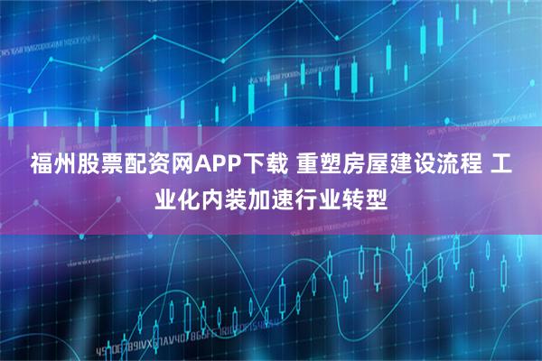 福州股票配资网APP下载 重塑房屋建设流程 工业化内装加速行业转型