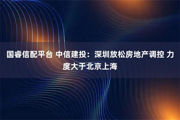 国睿信配平台 中信建投：深圳放松房地产调控 力度大于北京上海