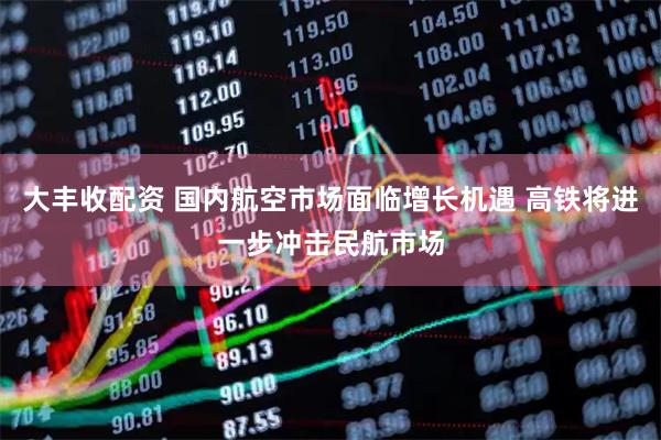 大丰收配资 国内航空市场面临增长机遇 高铁将进一步冲击民航市场