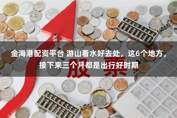 金海港配资平台 游山看水好去处，这6个地方，接下来三个月都是出行好时期